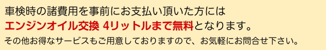 諸費用を事前にお支払い頂いた方には車検時にエンジンオイル交換4リットルまで無料、オイルフィルター交換も半額となります。その他お得なサービスもご用意しておりますので、お気軽にお問合せ下さい。